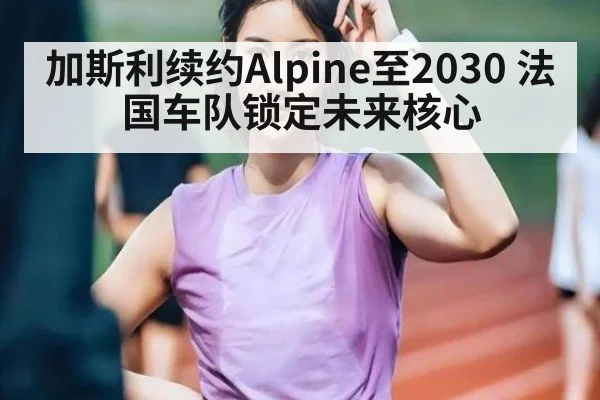 加斯利续约Alpine至2030 法国车队锁定未来核心