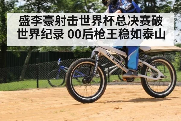 盛李豪射击世界杯总决赛破世界纪录 00后枪王稳如泰山