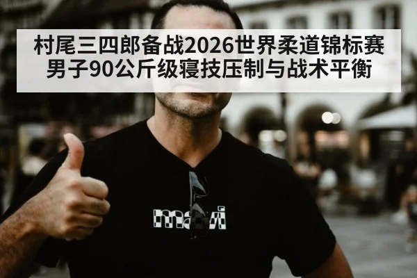 村尾三四郎备战2026世界柔道锦标赛 男子90公斤级寝技压制与战术平衡