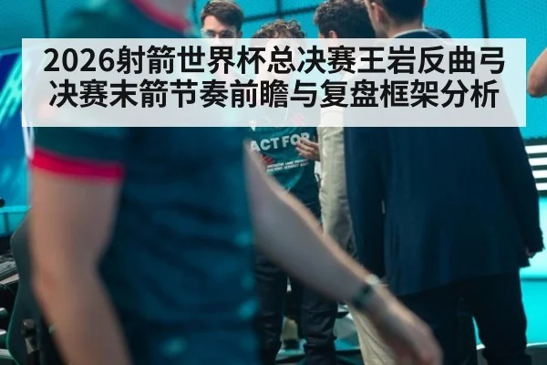 2026射箭世界杯总决赛王岩反曲弓决赛末箭节奏前瞻与复盘框架分析
